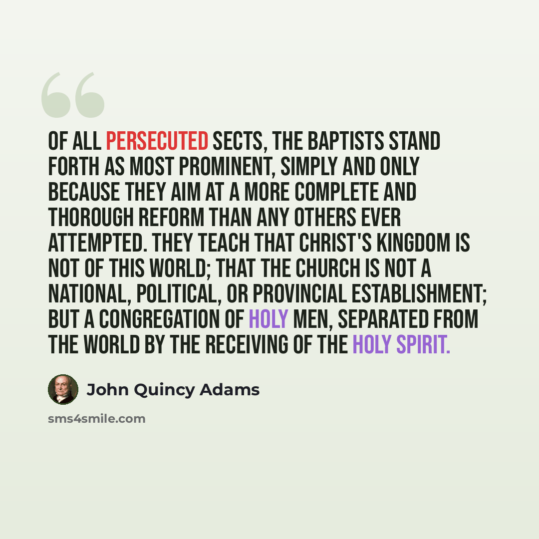 “Of all persecuted sects, the Baptists stand forth as most prominent, simply and only because they aim at a more complete and thorough reform than any others ever attempted. They teach that Christ's kingdom is not of this world; that the church is not a national, political, or provincial…” quote by John Quincy Adams
