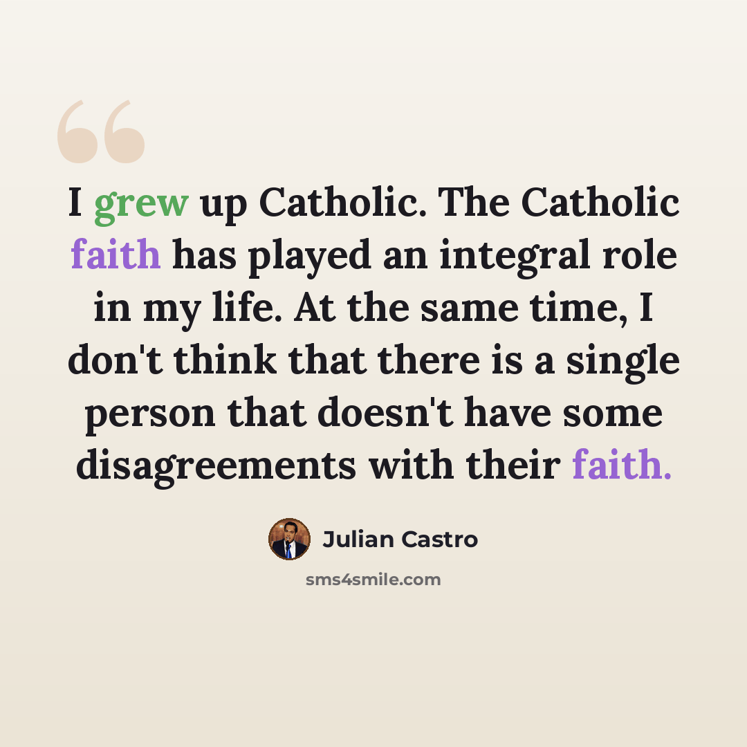 “I grew up Catholic. The Catholic faith has played an integral role in my life. At the same time, I don't think that there is a single person that doesn't have some disagreements with their faith.” quote by Julian Castro