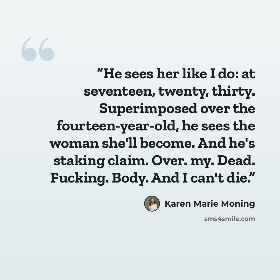 “He sees her like I do: at seventeen, twenty, thirty. Superimposed over the fourteen-year-old, he sees the woman she'll become. And he's staking claim. Over. my. Dead. Fucking. Body. And I can't die.” quote by Karen Marie Moning