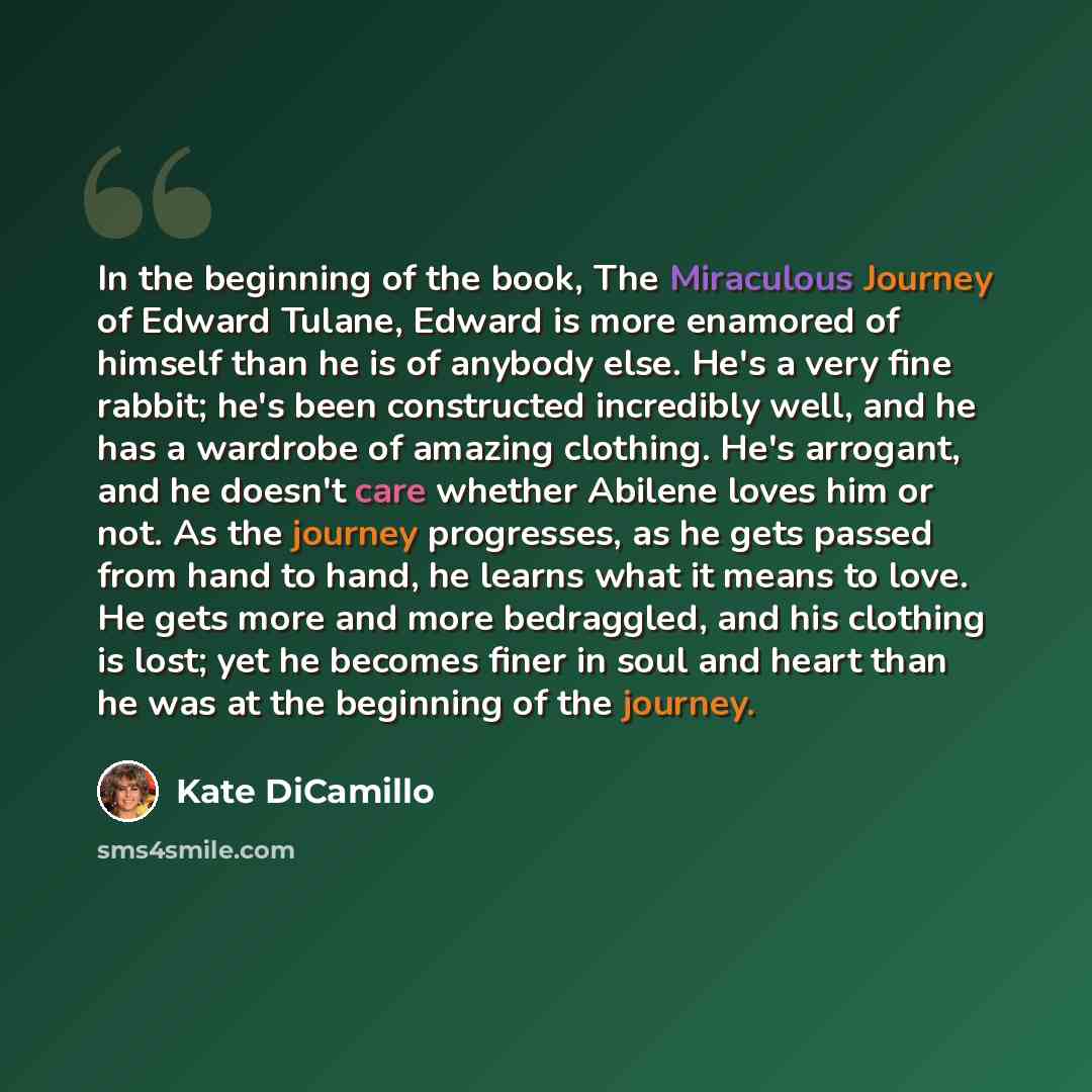 “In the beginning of the book, The Miraculous Journey of Edward Tulane, Edward is more enamored of himself than he is of anybody else. He's a very fine rabbit; he's been constructed incredibly well, and he has a wardrobe of amazing clothing. He's arrogant, and he doesn't care whether Abilene loves…” quote by Kate DiCamillo