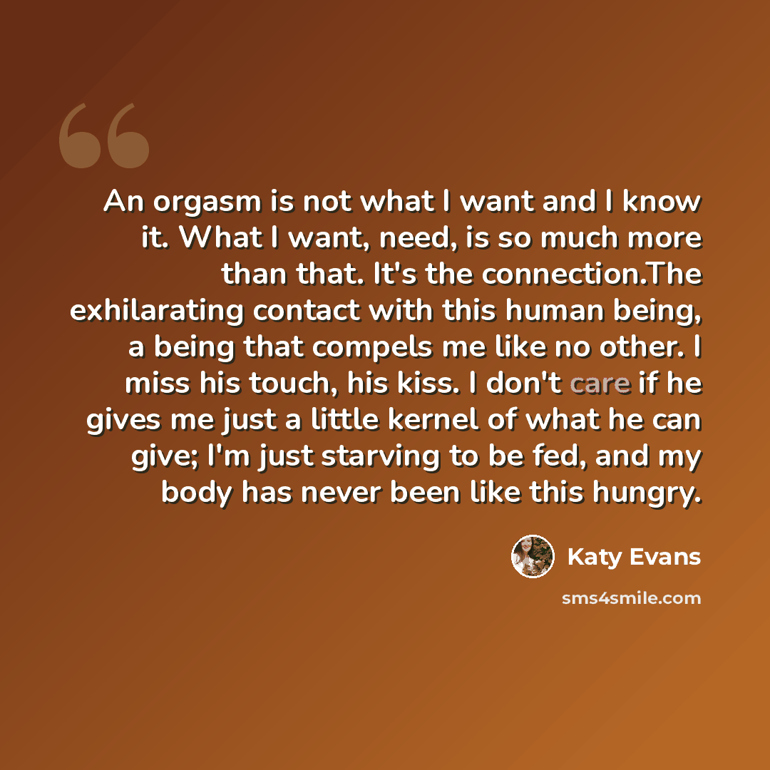 “An orgasm is not what I want and I know it. What I want, need, is so much more than that. It's the connection.The exhilarating contact with this human being, a being that compels me like no other. I miss his touch, his kiss. I don't care if he gives me just a little kernel of what he can give; I'm…” quote by Katy Evans