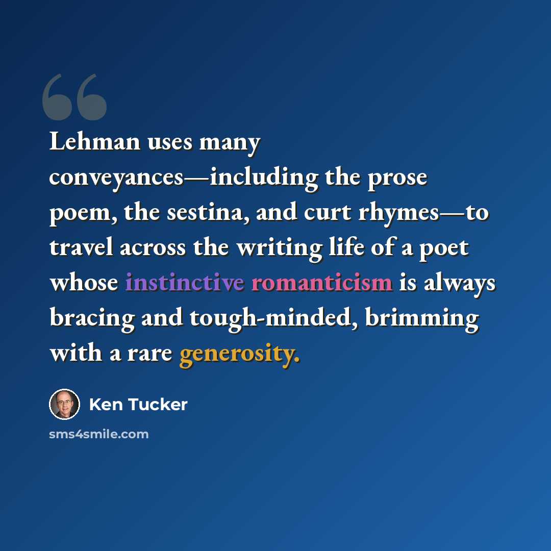 “Lehman uses many conveyances—including the prose poem, the sestina, and curt rhymes—to travel across the writing life of a poet whose instinctive romanticism is always bracing and tough-minded, brimming with a rare generosity.” quote by Ken Tucker