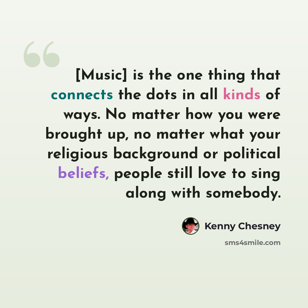 “[Music] is the one thing that connects the dots in all kinds of ways. No matter how you were brought up, no matter what your religious background or political beliefs, people still love to sing along with somebody.” quote by Kenny Chesney
