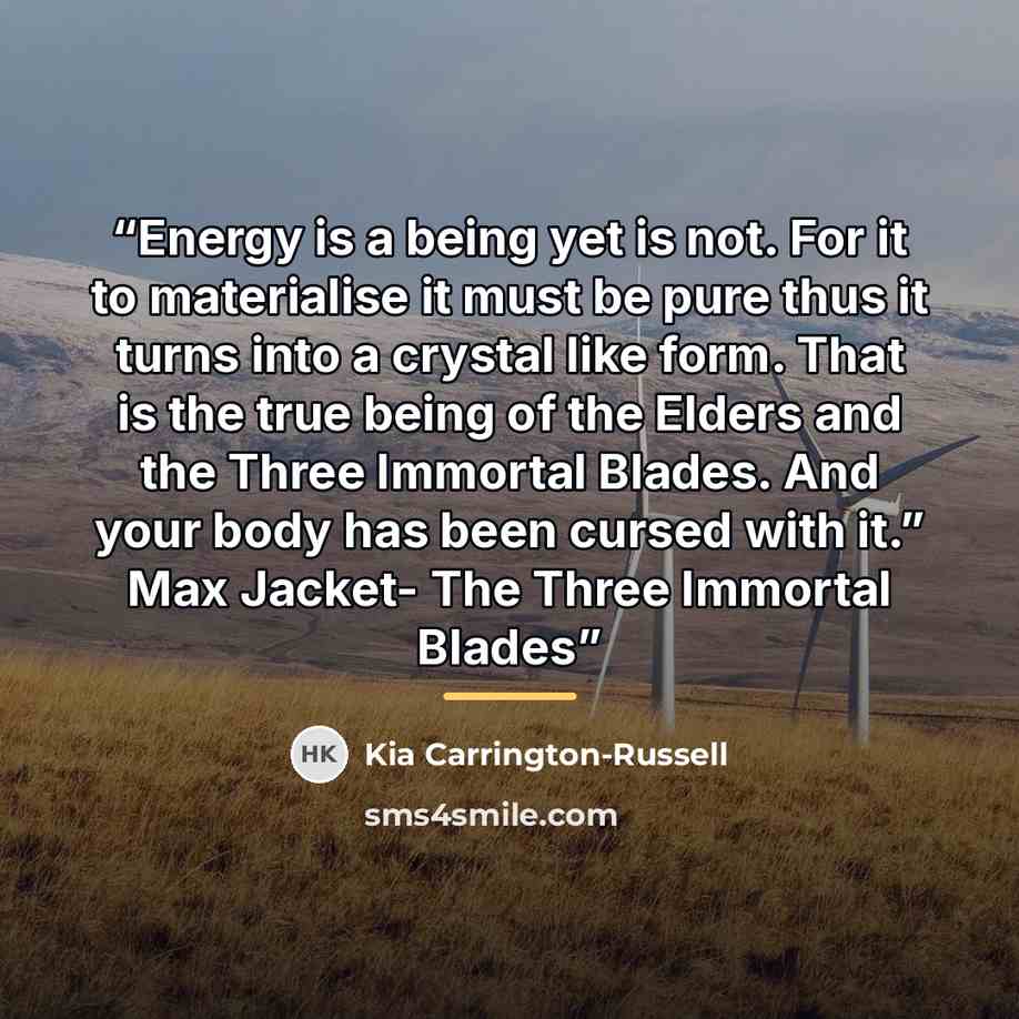 “Energy is a being yet is not. For it to materialise it must be pure thus it turns into a crystal like form. That is the true being of the Elders and the Three Immortal Blades. And your body has been cursed with it.” Max Jacket- The Three Immortal Blades” quote by Kia Carrington-Russell