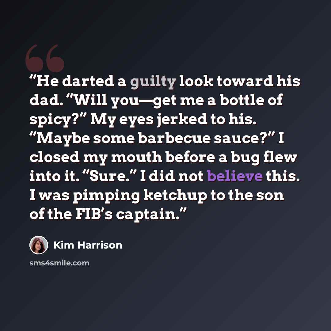 “He darted a guilty look toward his dad. “Will you—get me a bottle of spicy?” My eyes jerked to his. “Maybe some barbecue sauce?” I closed my mouth before a bug flew into it. “Sure.” I did not believe this. I was pimping ketchup to the son of the FIB’s captain.” quote by Kim Harrison