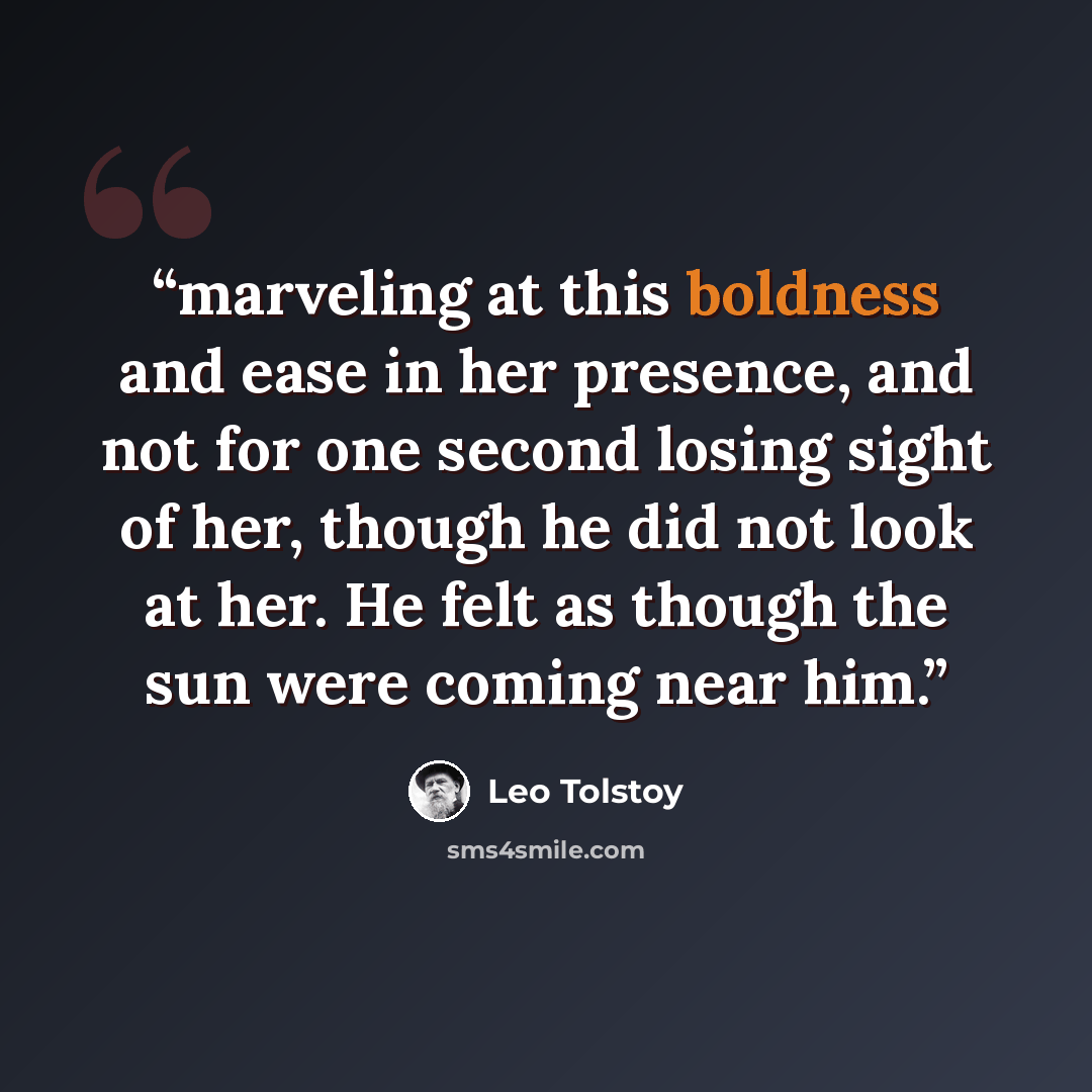“marveling at this boldness and ease in her presence, and not for one second losing sight of her, though he did not look at her. He felt as though the sun were coming near him.” quote by Leo Tolstoy