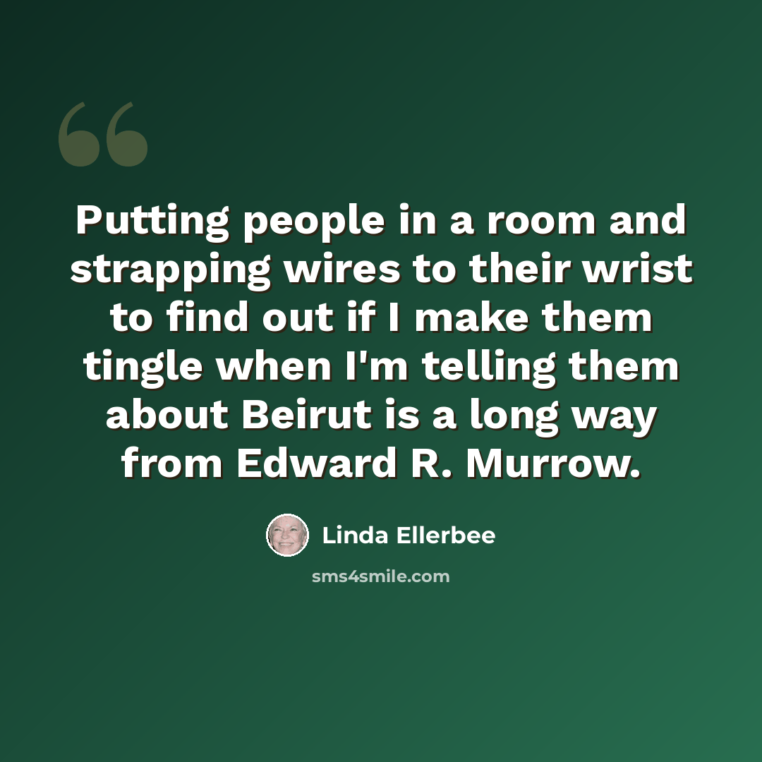 “Putting people in a room and strapping wires to their wrist to find out if I make them tingle when I'm telling them about Beirut is a long way from Edward R. Murrow.” quote by Linda Ellerbee