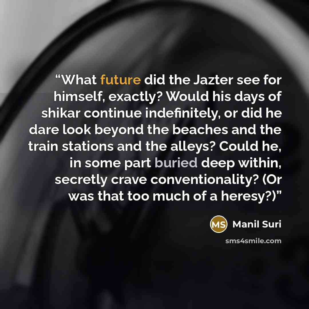 “What future did the Jazter see for himself, exactly? Would his days of shikar continue indefinitely, or did he dare look beyond the beaches and the train stations and the alleys? Could he, in some part buried deep within, secretly crave conventionality? (Or was that too much of a heresy?)” quote by Manil Suri