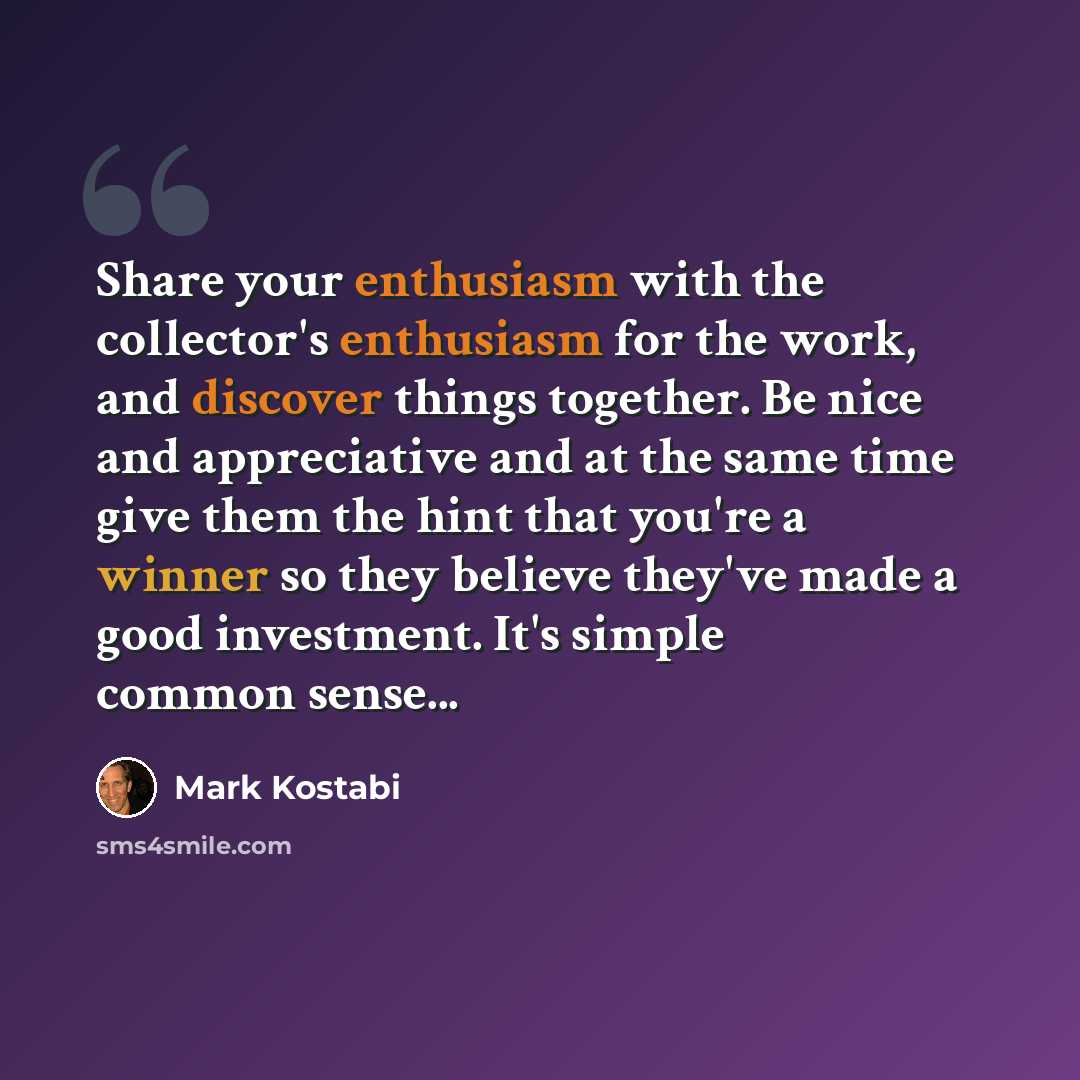 “Share your enthusiasm with the collector's enthusiasm for the work, and discover things together. Be nice and appreciative and at the same time give them the hint that you're a winner so they believe they've made a good investment. It's simple common sense...” quote by Mark Kostabi