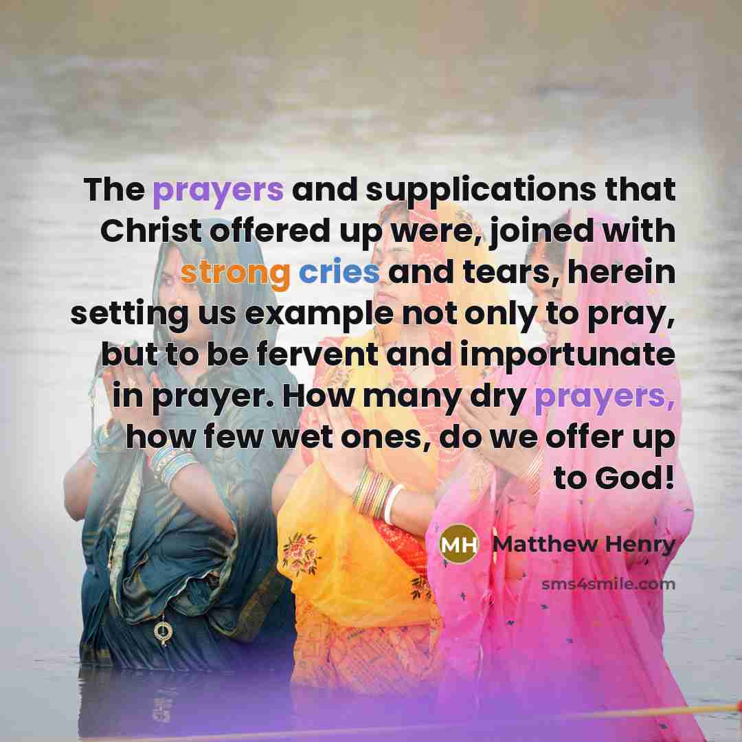 “The prayers and supplications that Christ offered up were, joined with strong cries and tears, herein setting us example not only to pray, but to be fervent and importunate in prayer. How many dry prayers, how few wet ones, do we offer up to God!” quote by Matthew Henry