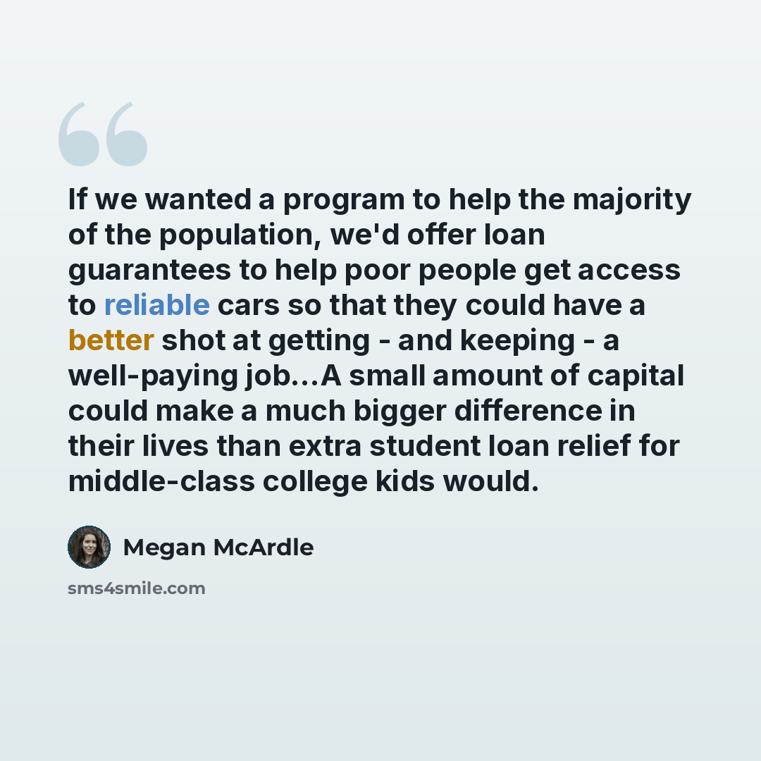 “If we wanted a program to help the majority of the population, we'd offer loan guarantees to help poor people get access to reliable cars so that they could have a better shot at getting - and keeping - a well-paying job...A small amount of capital could make a much bigger difference in their…” quote by Megan McArdle