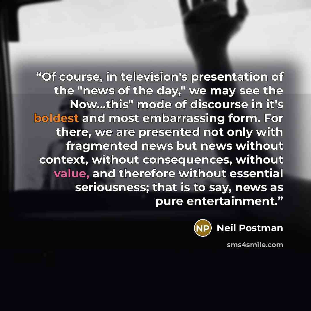 “Of course, in television's presentation of the "news of the day," we may see the Now...this" mode of discourse in it's boldest and most embarrassing form. For there, we are presented not only with fragmented news but news without context, without consequences, without value, and therefore without…” quote by Neil Postman