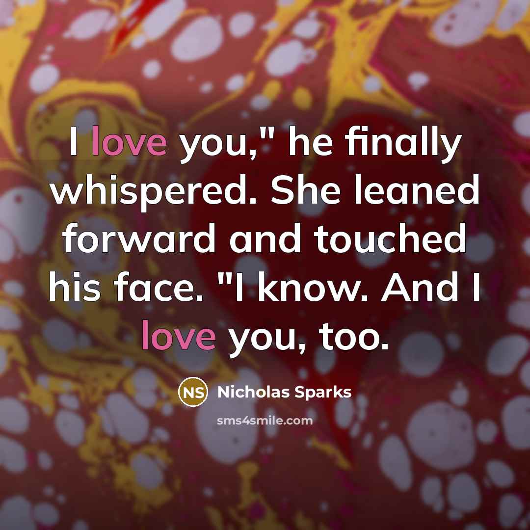 “I love you," he finally whispered. She leaned forward and touched his face. "I know. And I love you, too.” quote by Nicholas Sparks