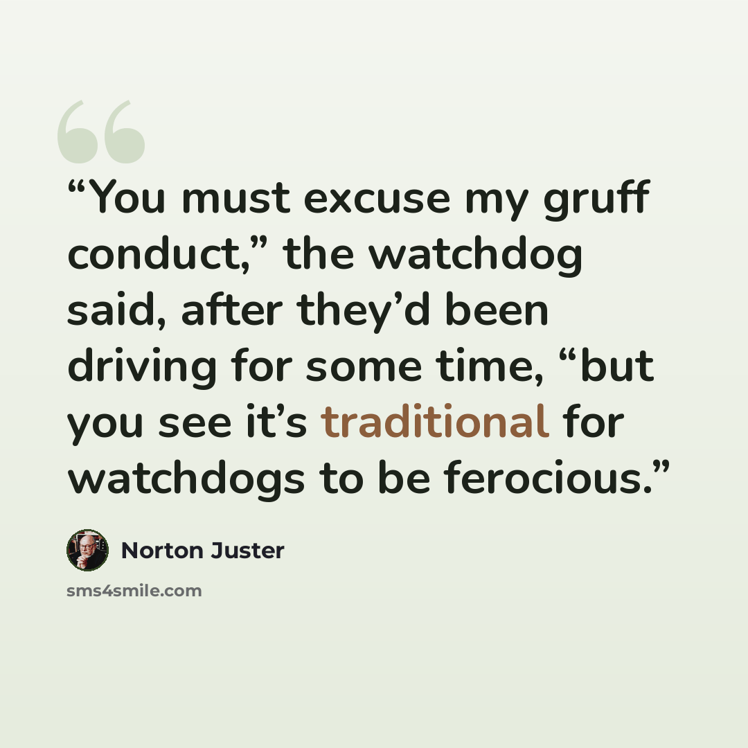 “You must excuse my gruff conduct,” the watchdog said, after they’d been driving for some time, “but you see it’s traditional for watchdogs to be ferocious.” quote by Norton Juster