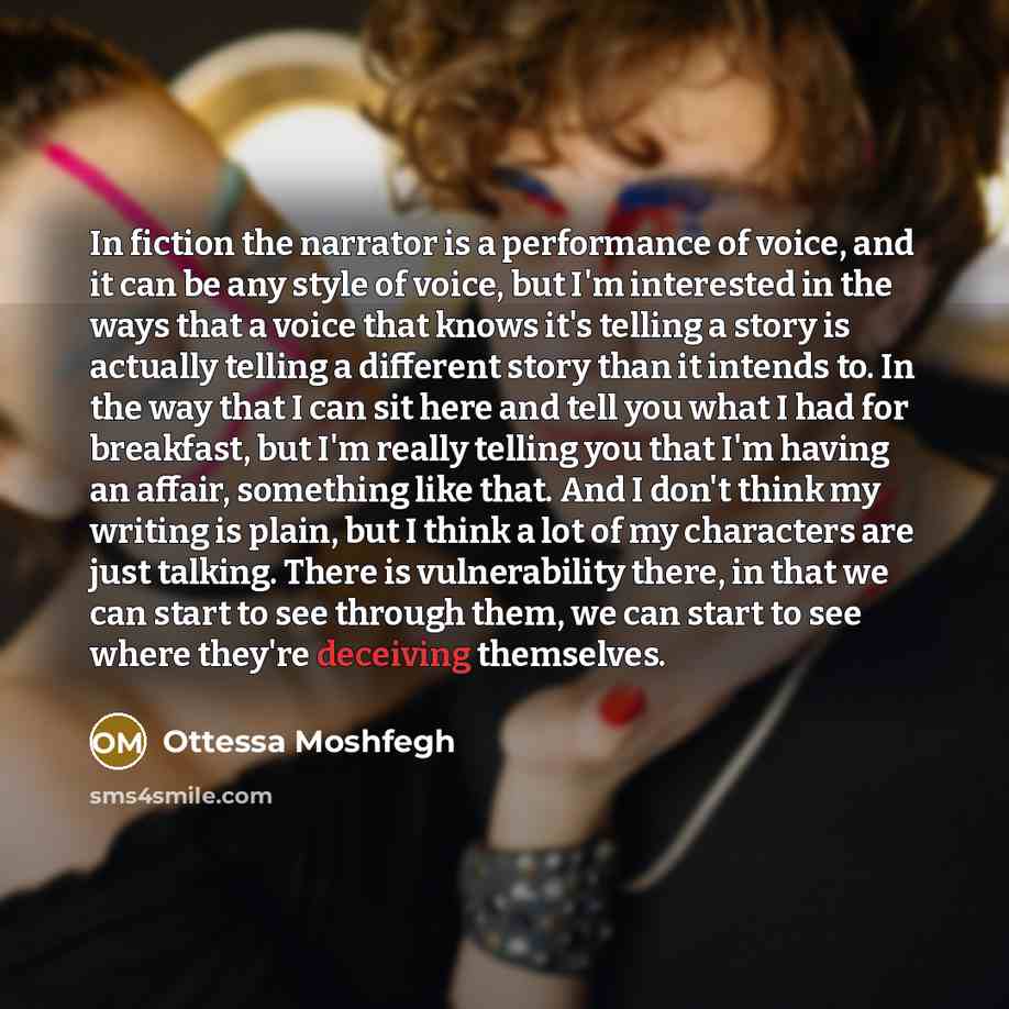 “In fiction the narrator is a performance of voice, and it can be any style of voice, but I'm interested in the ways that a voice that knows it's telling a story is actually telling a different story than it intends to. In the way that I can sit here and tell you what I had for breakfast, but I'm…” quote by Ottessa Moshfegh