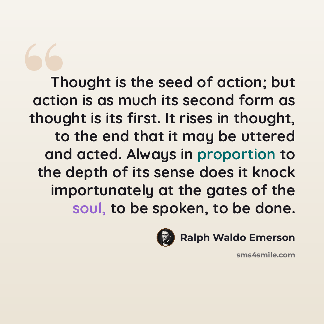 “Thought is the seed of action; but action is as much its second form as thought is its first. It rises in thought, to the end that it may be uttered and acted. Always in proportion to the depth of its sense does it knock importunately at the gates of the soul, to be spoken, to be done.” quote by Ralph Waldo Emerson
