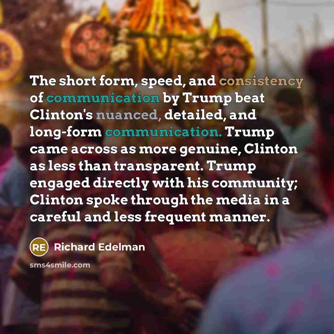 “The short form, speed, and consistency of communication by Trump beat Clinton's nuanced, detailed, and long-form communication. Trump came across as more genuine, Clinton as less than transparent. Trump engaged directly with his community; Clinton spoke through the media in a careful and less…” quote by Richard Edelman