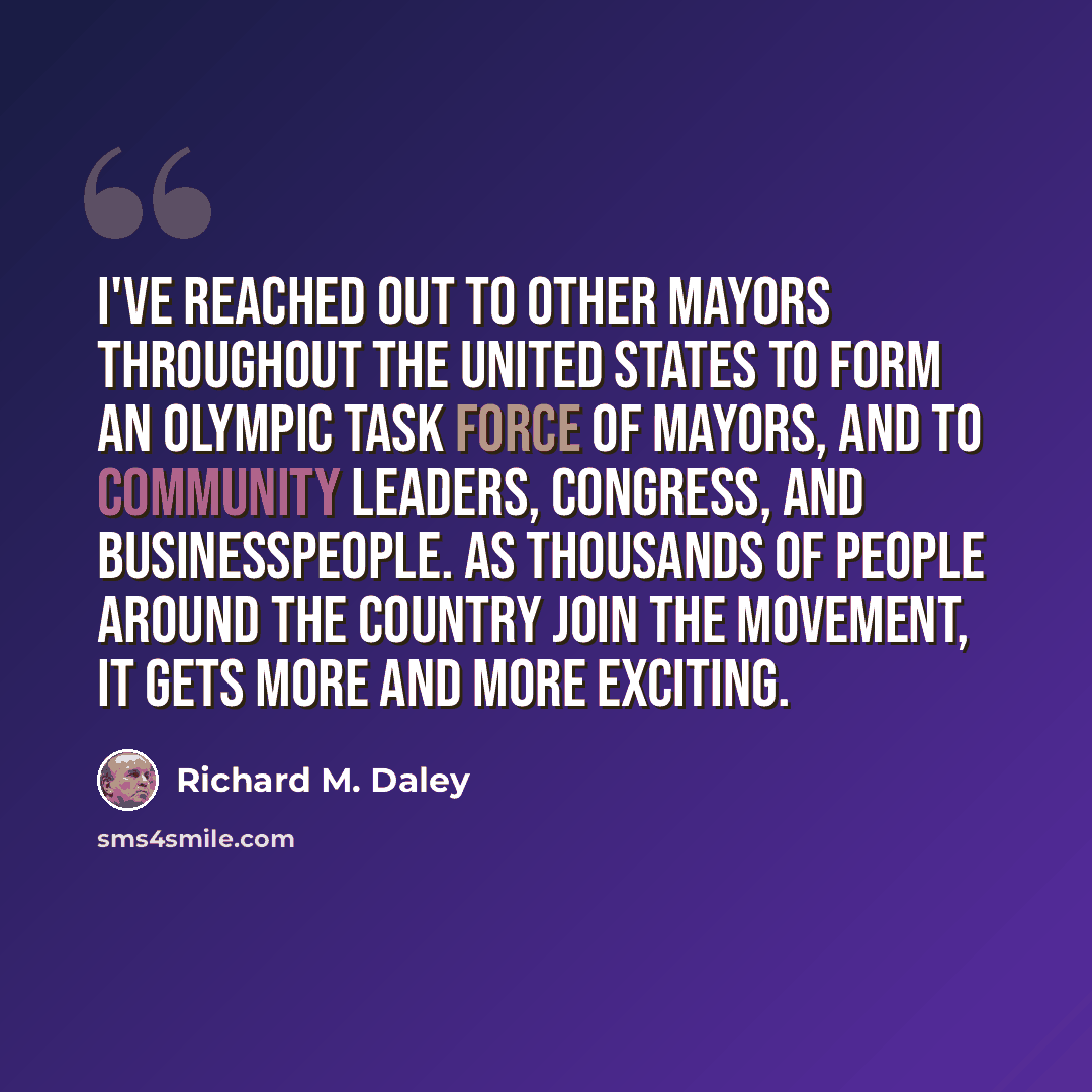 “I've reached out to other mayors throughout the United States to form an Olympic Task Force of Mayors, and to community leaders, Congress, and businesspeople. As thousands of people around the country join the movement, it gets more and more exciting.” quote by Richard M. Daley