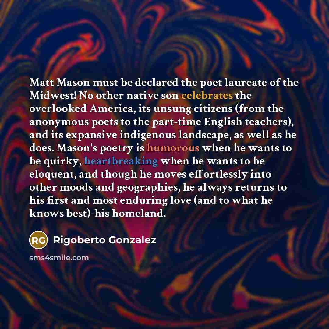 “Matt Mason must be declared the poet laureate of the Midwest! No other native son celebrates the overlooked America, its unsung citizens (from the anonymous poets to the part-time English teachers), and its expansive indigenous landscape, as well as he does. Mason's poetry is humorous when he…” quote by Rigoberto Gonzalez