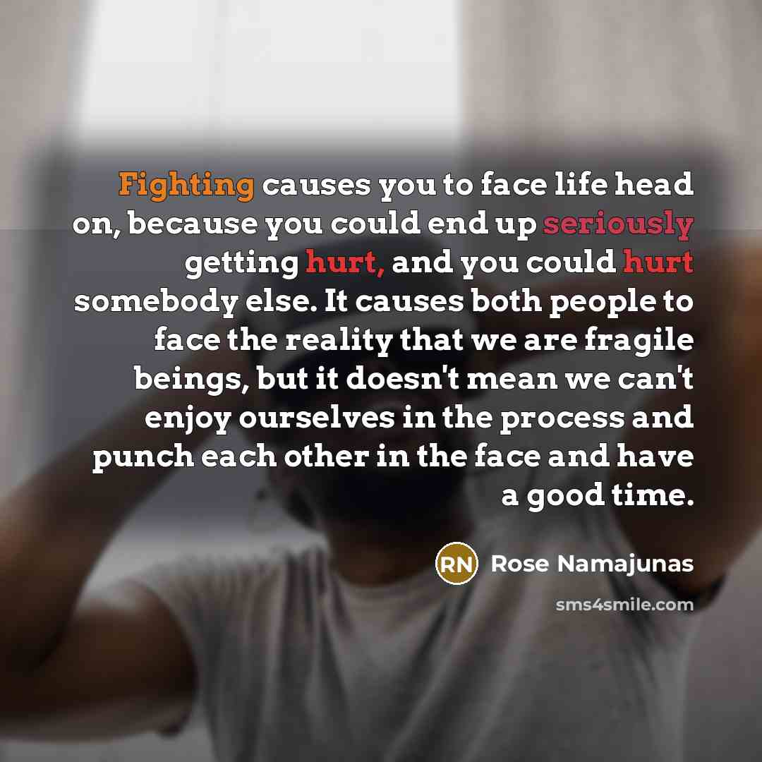 “Fighting causes you to face life head on, because you could end up seriously getting hurt, and you could hurt somebody else. It causes both people to face the reality that we are fragile beings, but it doesn't mean we can't enjoy ourselves in the process and punch each other in the face and have a…” quote by Rose Namajunas
