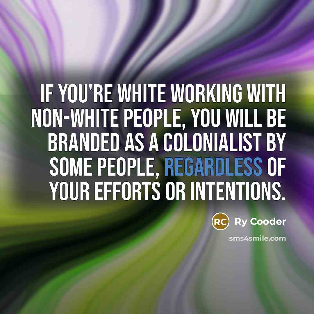 “If you're white working with non-white people, you will be branded as a colonialist by some people, regardless of your efforts or intentions.” quote by Ry Cooder