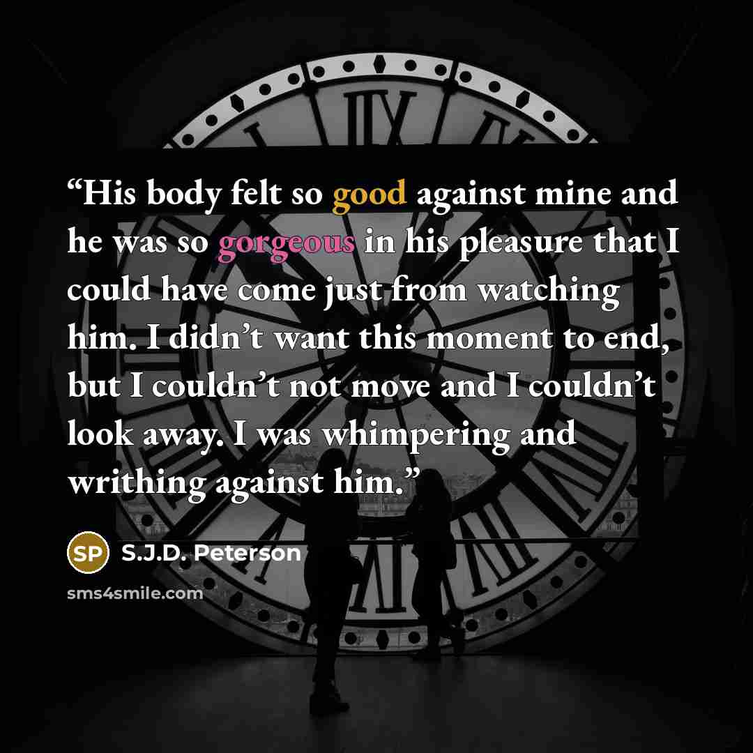 “His body felt so good against mine and he was so gorgeous in his pleasure that I could have come just from watching him. I didn’t want this moment to end, but I couldn’t not move and I couldn’t look away. I was whimpering and writhing against him.” quote by S.J.D. Peterson