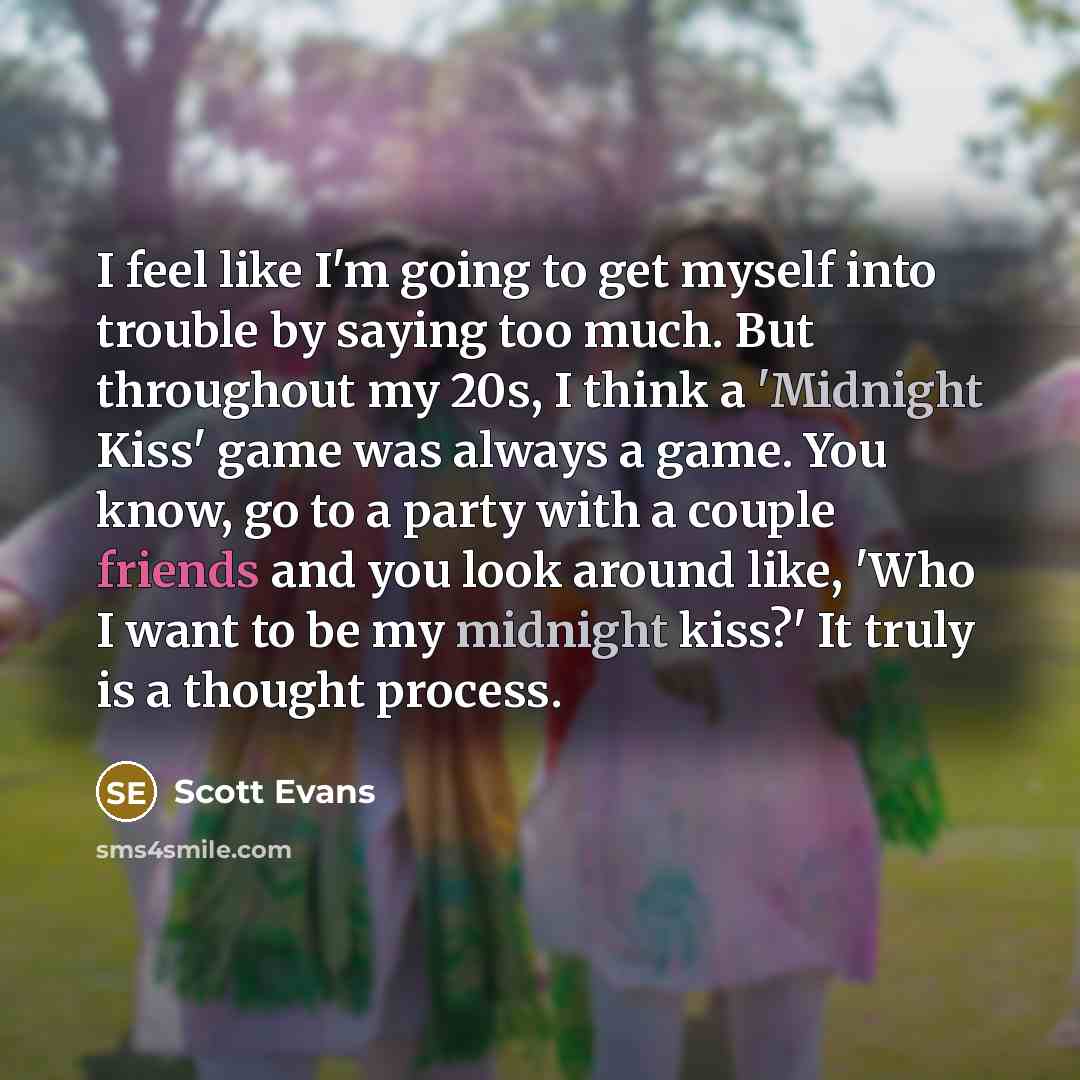 “I feel like I'm going to get myself into trouble by saying too much. But throughout my 20s, I think a 'Midnight Kiss' game was always a game. You know, go to a party with a couple friends and you look around like, 'Who I want to be my midnight kiss?' It truly is a thought process.” quote by Scott Evans