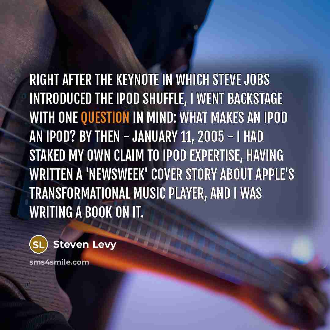 “Right after the keynote in which Steve Jobs introduced the iPod Shuffle, I went backstage with one question in mind: What makes an iPod an iPod? By then - January 11, 2005 - I had staked my own claim to iPod expertise, having written a 'Newsweek' cover story about Apple's transformational music…” quote by Steven Levy