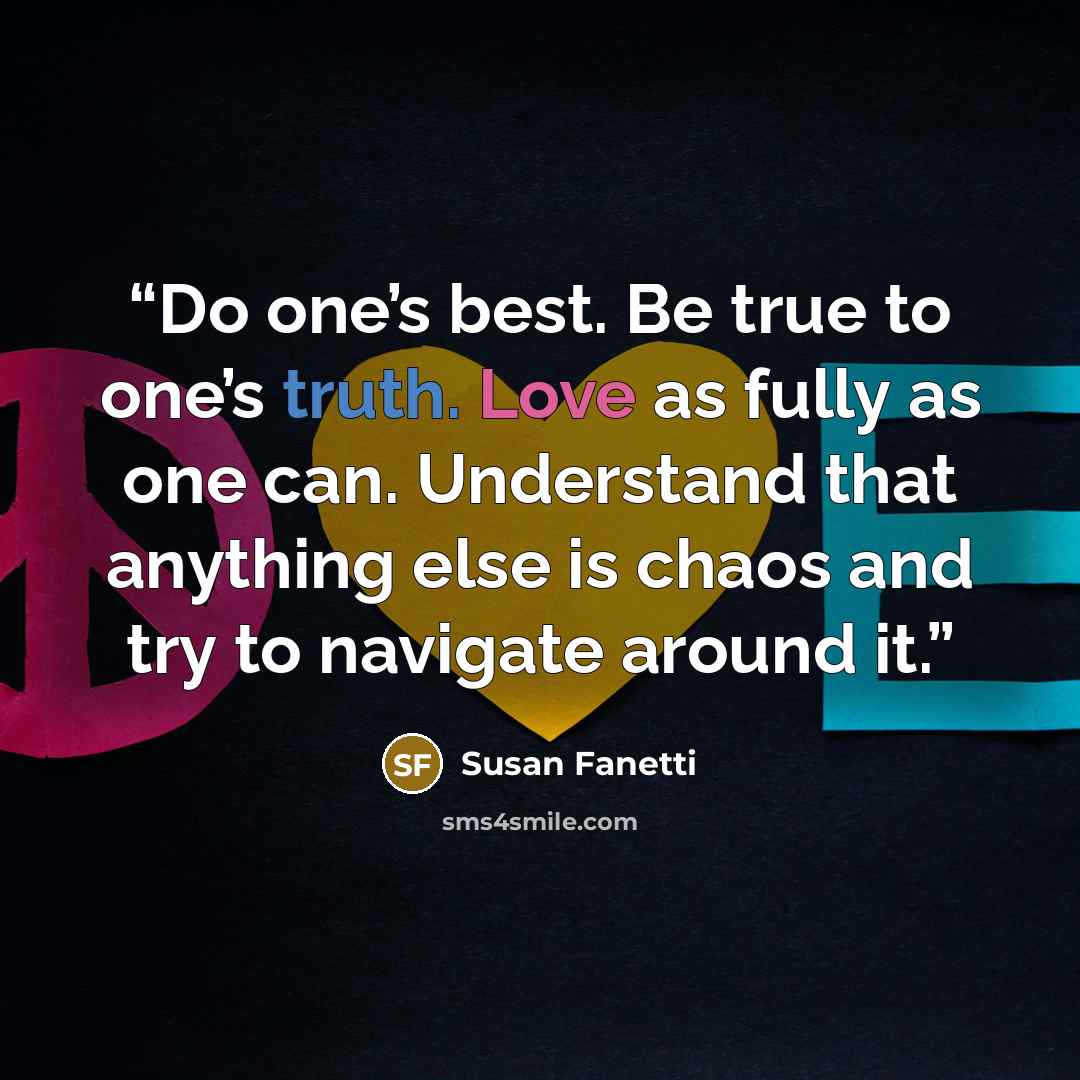 “Do one’s best. Be true to one’s truth. Love as fully as one can. Understand that anything else is chaos and try to navigate around it.” quote by Susan Fanetti