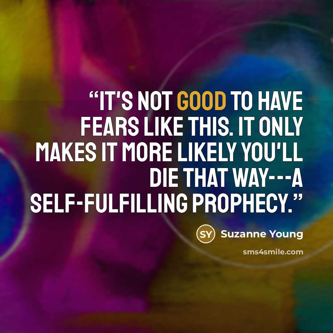 “It's not good to have fears like this. It only makes it more likely you'll die that way---a self-fulfilling prophecy.” quote by Suzanne Young