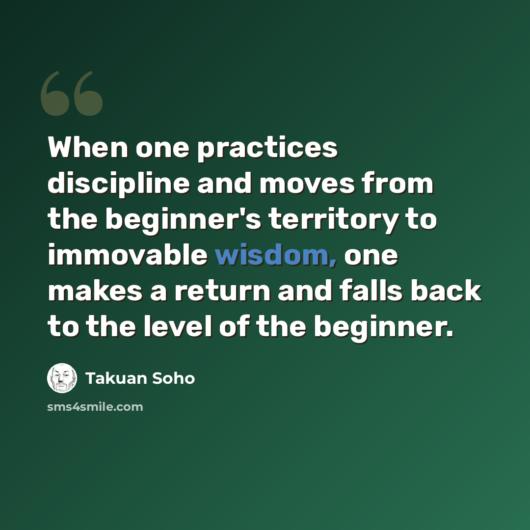 “When one practices discipline and moves from the beginner's territory to immovable wisdom, one makes a return and falls back to the level of the beginner.” quote by Takuan Soho