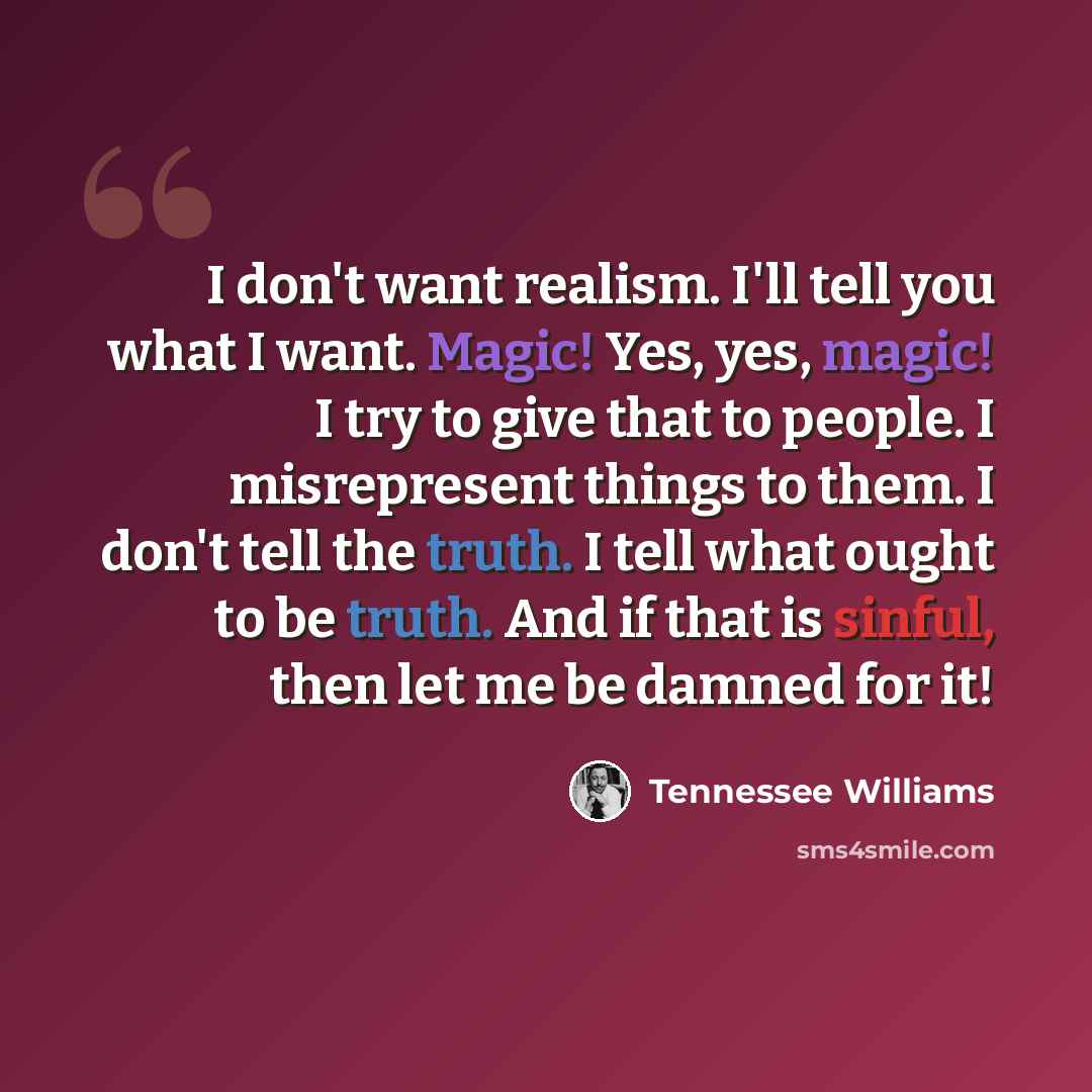 “I don't want realism. I'll tell you what I want. Magic! Yes, yes, magic! I try to give that to people. I misrepresent things to them. I don't tell the truth. I tell what ought to be truth. And if that is sinful, then let me be damned for it!” quote by Tennessee Williams