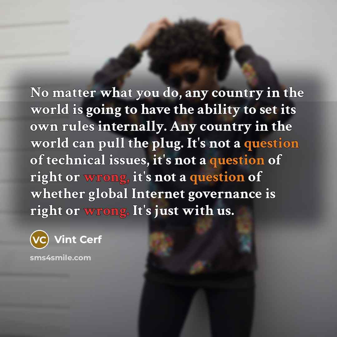 “No matter what you do, any country in the world is going to have the ability to set its own rules internally. Any country in the world can pull the plug. It's not a question of technical issues, it's not a question of right or wrong, it's not a question of whether global Internet governance is…” quote by Vint Cerf
