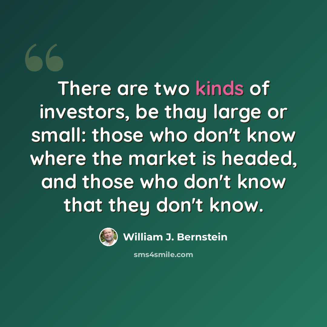 “There are two kinds of investors, be thay large or small: those who don't know where the market is headed, and those who don't know that they don't know.” quote by William J. Bernstein