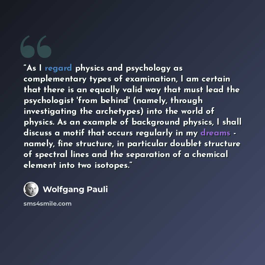 “As I regard physics and psychology as complementary types of examination, I am certain that there is an equally valid way that must lead the psychologist 'from behind' (namely, through investigating the archetypes) into the world of physics. As an example of background physics, I shall discuss a…” quote by Wolfgang Pauli
