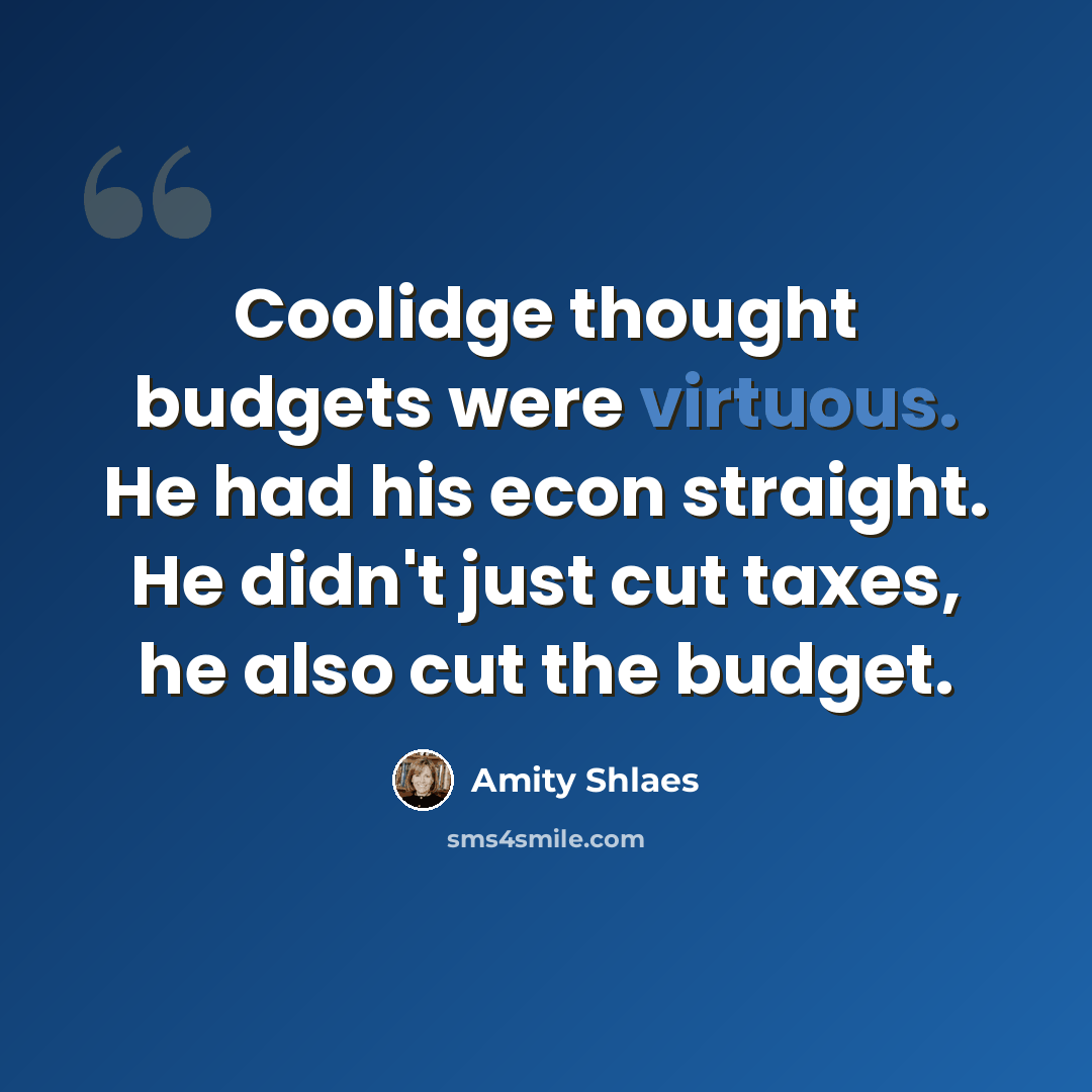 “Coolidge thought budgets were virtuous. He had his econ straight. He didn't just cut taxes, he also cut the budget.” quote by Amity Shlaes