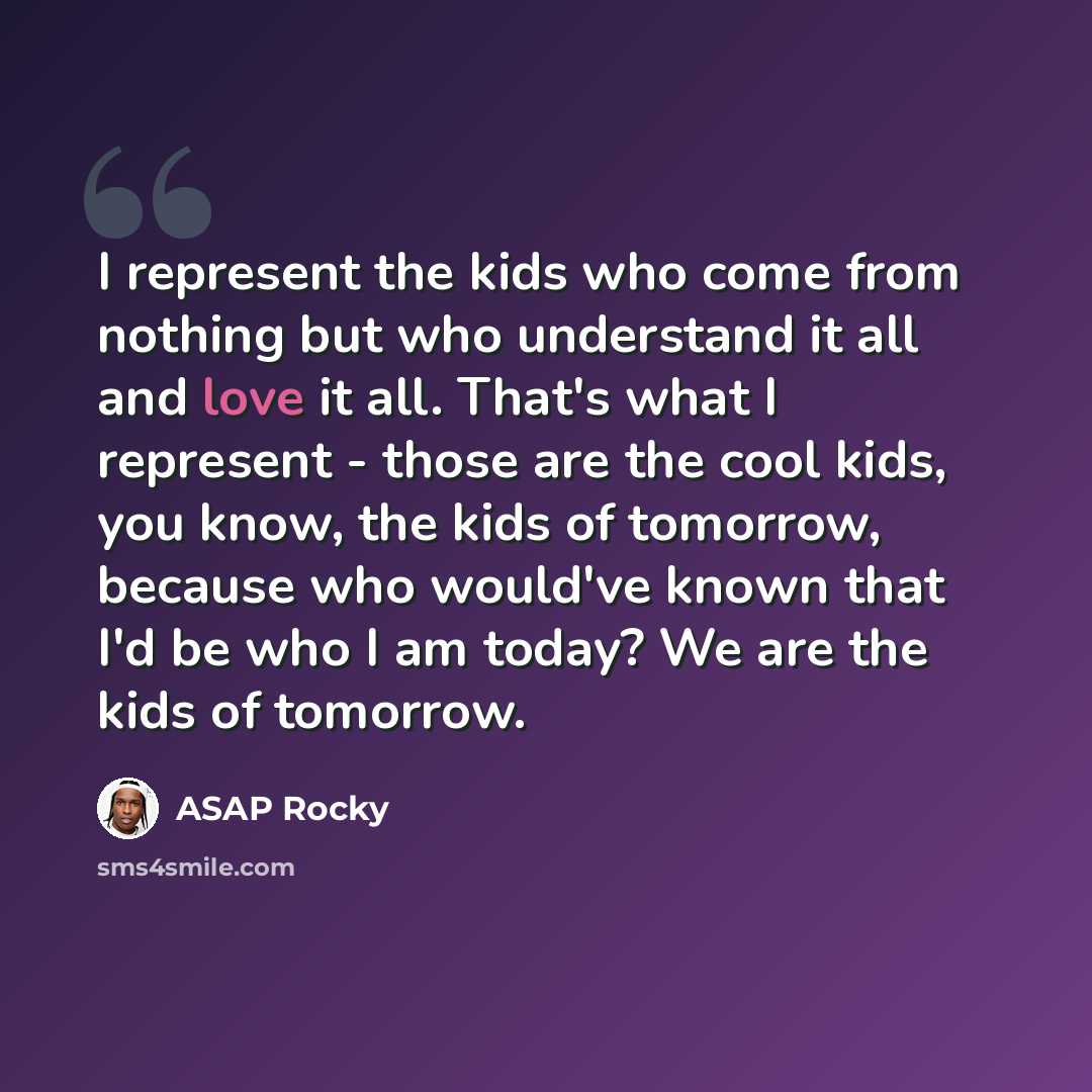 “I represent the kids who come from nothing but who understand it all and love it all. That's what I represent - those are the cool kids, you know, the kids of tomorrow, because who would've known that I'd be who I am today? We are the kids of tomorrow.” quote by ASAP Rocky