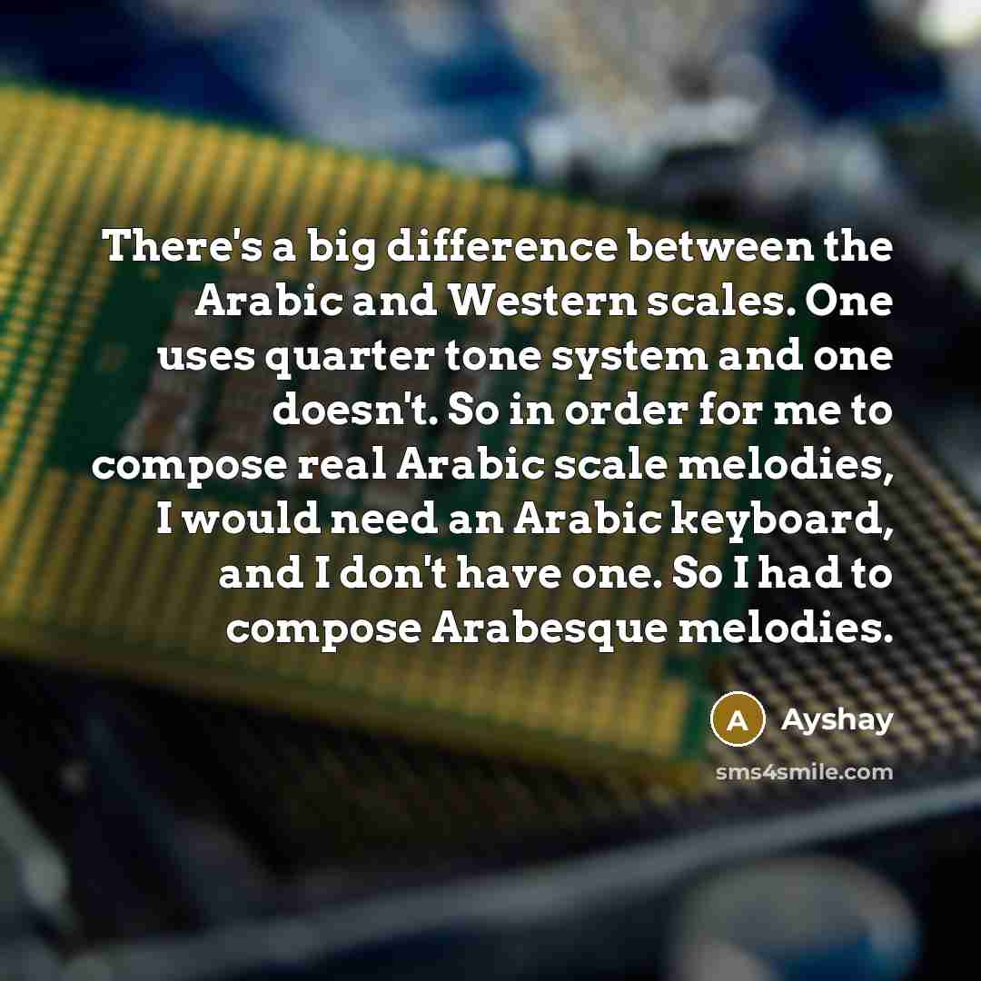 “There's a big difference between the Arabic and Western scales. One uses quarter tone system and one doesn't. So in order for me to compose real Arabic scale melodies, I would need an Arabic keyboard, and I don't have one. So I had to compose Arabesque melodies.” quote by Ayshay