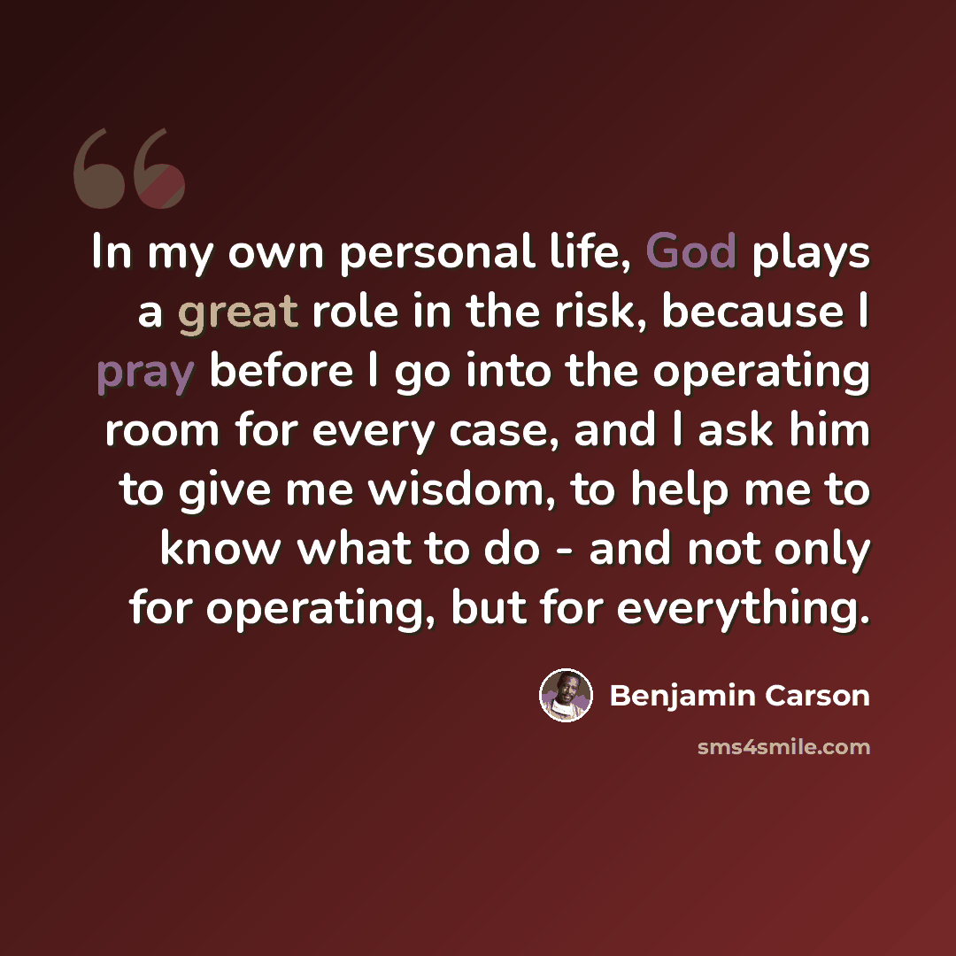 “In my own personal life, God plays a great role in the risk, because I pray before I go into the operating room for every case, and I ask him to give me wisdom, to help me to know what to do - and not only for operating, but for everything.” quote by Benjamin Carson
