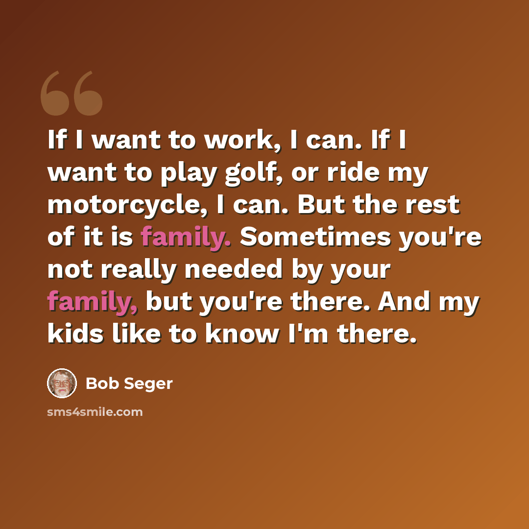 “If I want to work, I can. If I want to play golf, or ride my motorcycle, I can. But the rest of it is family. Sometimes you're not really needed by your family, but you're there. And my kids like to know I'm there.” quote by Bob Seger