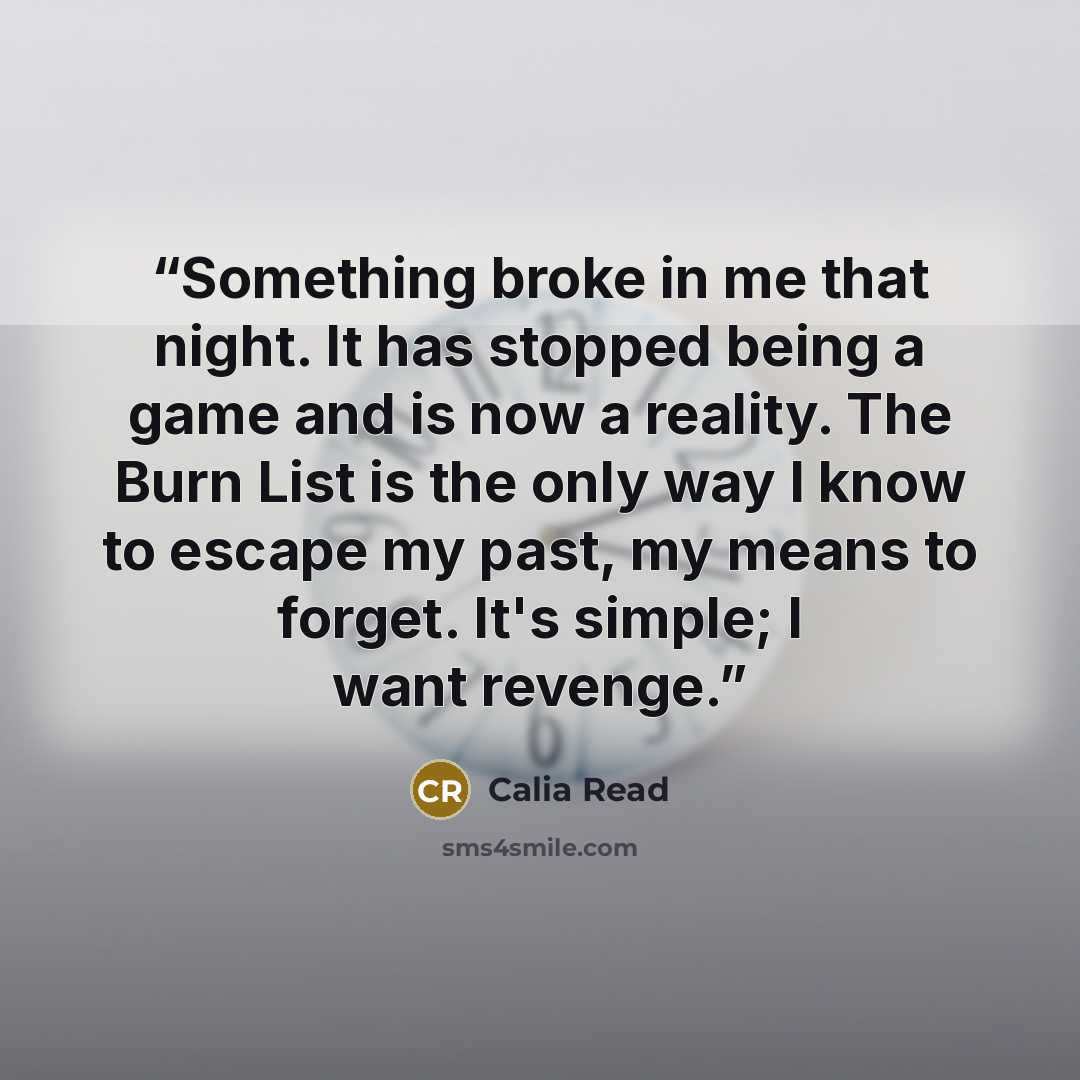 “Something broke in me that night. It has stopped being a game and is now a reality. The Burn List is the only way I know to escape my past, my means to forget. It's simple; I want revenge.” quote by Calia Read