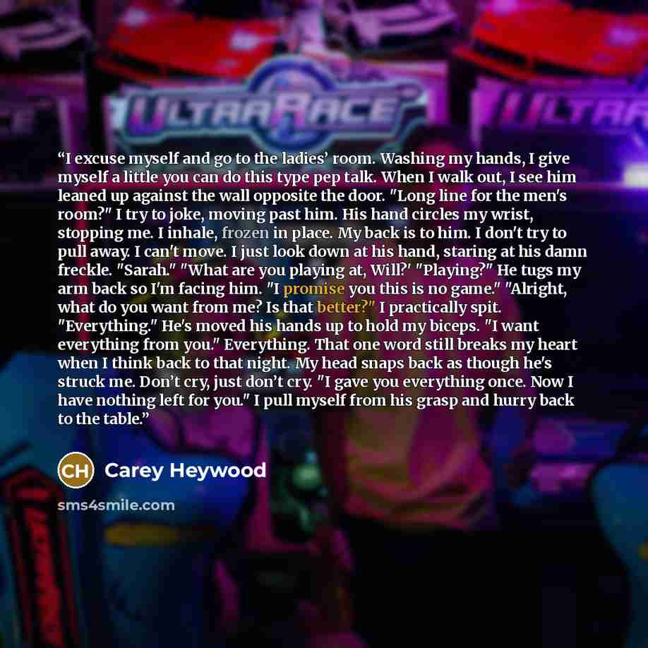 “I excuse myself and go to the ladies’ room. Washing my hands, I give myself a little you can do this type pep talk. When I walk out, I see him leaned up against the wall opposite the door. "Long line for the men's room?" I try to joke, moving past him. His hand circles my wrist, stopping me. I…” quote by Carey Heywood