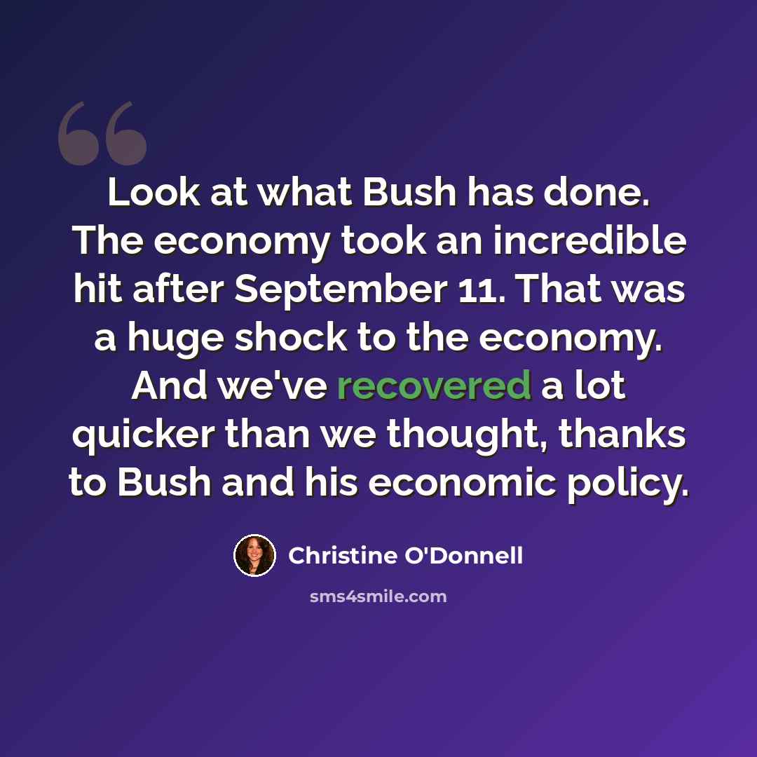 “Look at what Bush has done. The economy took an incredible hit after September 11. That was a huge shock to the economy. And we've recovered a lot quicker than we thought, thanks to Bush and his economic policy.” quote by Christine O'Donnell
