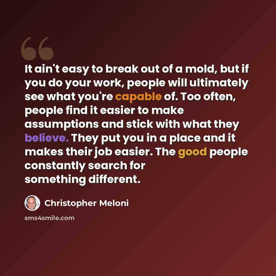 “It ain't easy to break out of a mold, but if you do your work, people will ultimately see what you're capable of. Too often, people find it easier to make assumptions and stick with what they believe. They put you in a place and it makes their job easier. The good people constantly search for…” quote by Christopher Meloni