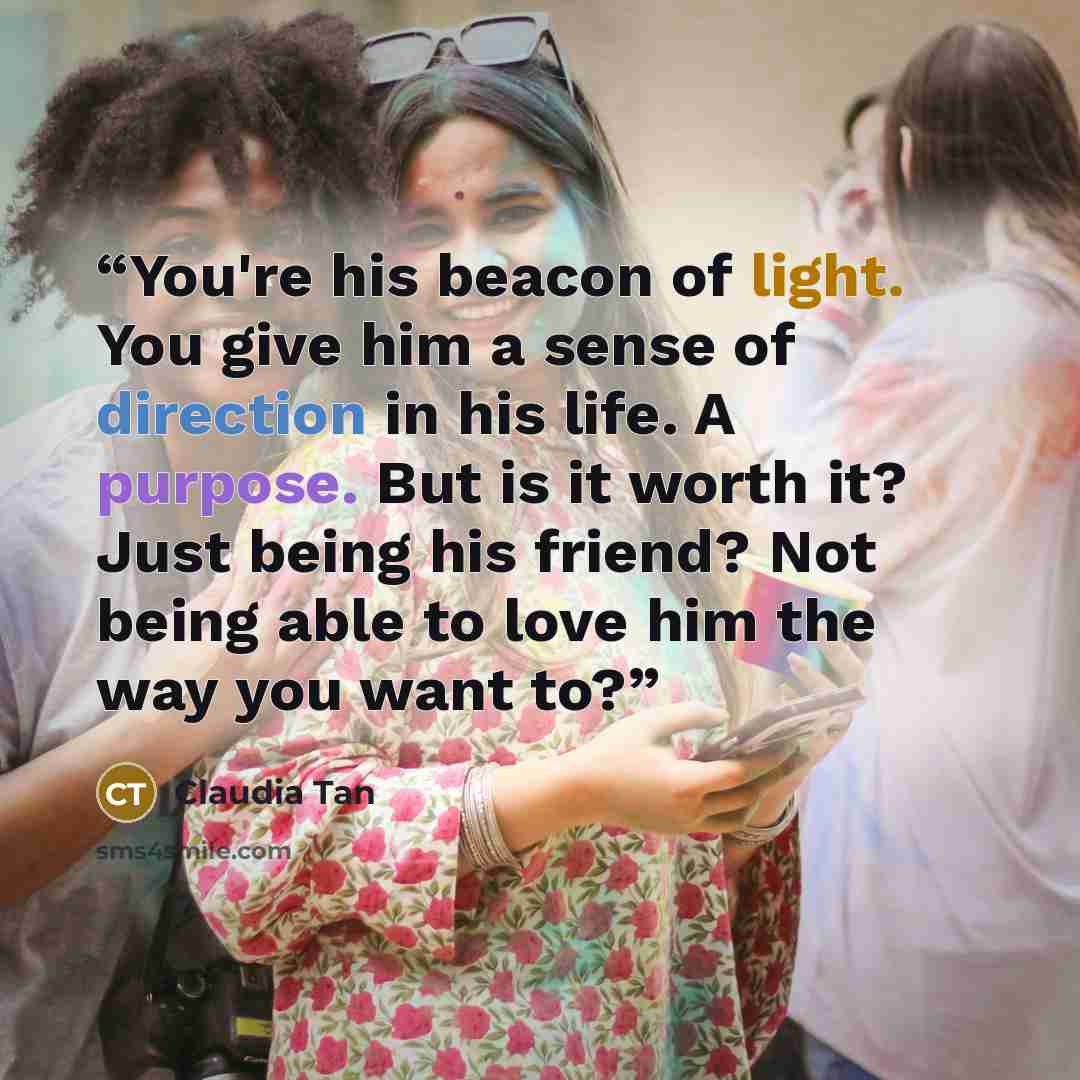 “You're his beacon of light. You give him a sense of direction in his life. A purpose. But is it worth it? Just being his friend? Not being able to love him the way you want to?” quote by Claudia Tan