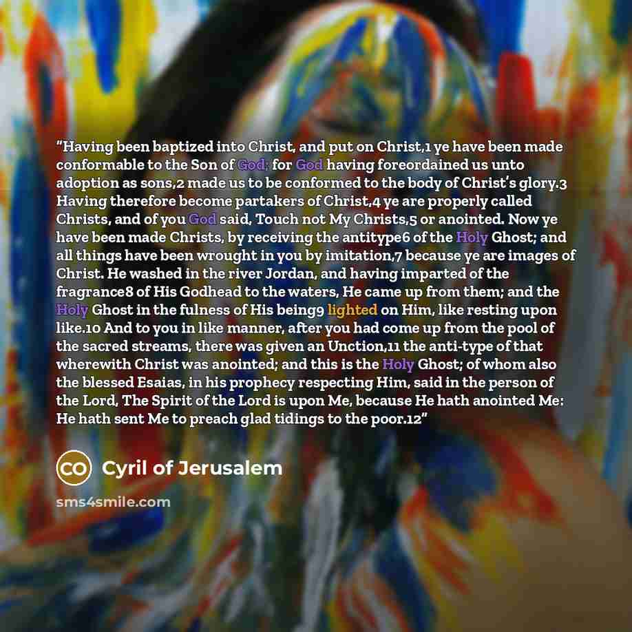 “Having been baptized into Christ, and put on Christ,1 ye have been made conformable to the Son of God; for God having foreordained us unto adoption as sons,2 made us to be conformed to the body of Christ’s glory.3 Having therefore become partakers of Christ,4 ye are properly called Christs, and of…” quote by Cyril of Jerusalem