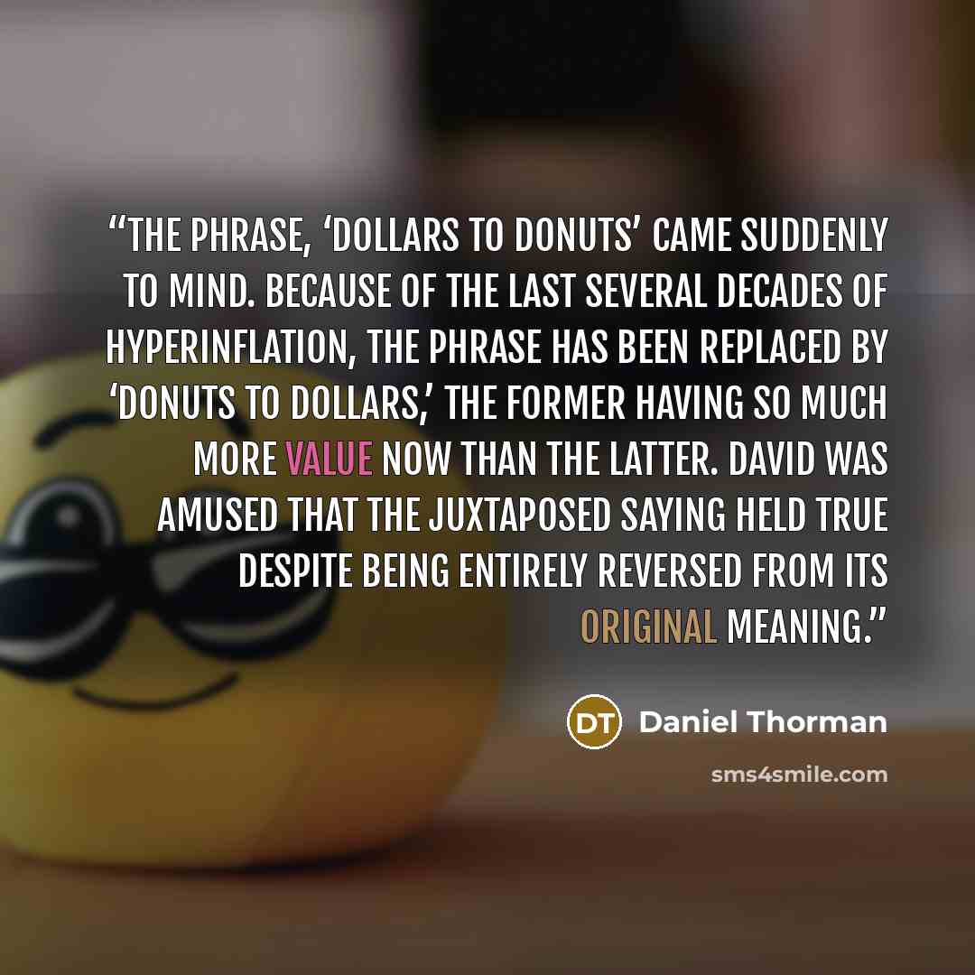 “The phrase, ‘dollars to donuts’ came suddenly to mind. Because of the last several decades of hyperinflation, the phrase has been replaced by ‘donuts to dollars,’ the former having so much more value now than the latter. David was amused that the juxtaposed saying held true despite being entirely…” quote by Daniel Thorman