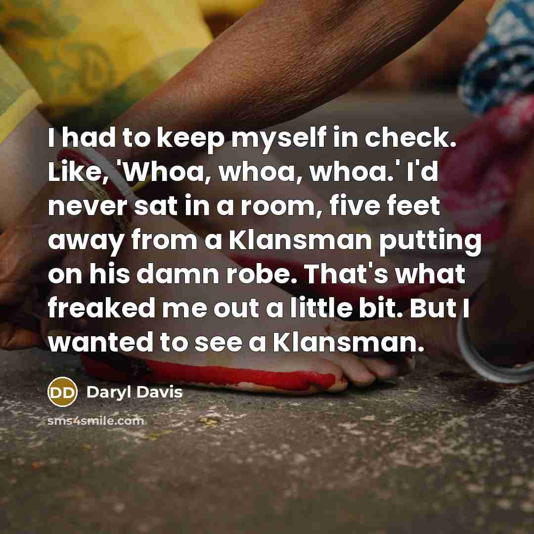 “I had to keep myself in check. Like, 'Whoa, whoa, whoa.' I'd never sat in a room, five feet away from a Klansman putting on his damn robe. That's what freaked me out a little bit. But I wanted to see a Klansman.” quote by Daryl Davis
