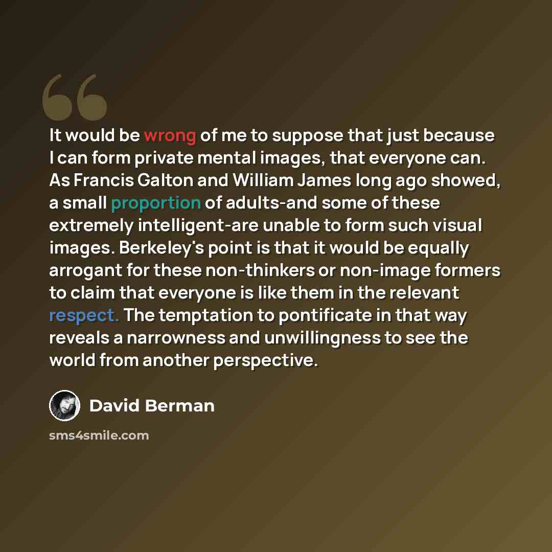 “It would be wrong of me to suppose that just because I can form private mental images, that everyone can. As Francis Galton and William James long ago showed, a small proportion of adults-and some of these extremely intelligent-are unable to form such visual images. Berkeley's point is that it…” quote by David Berman