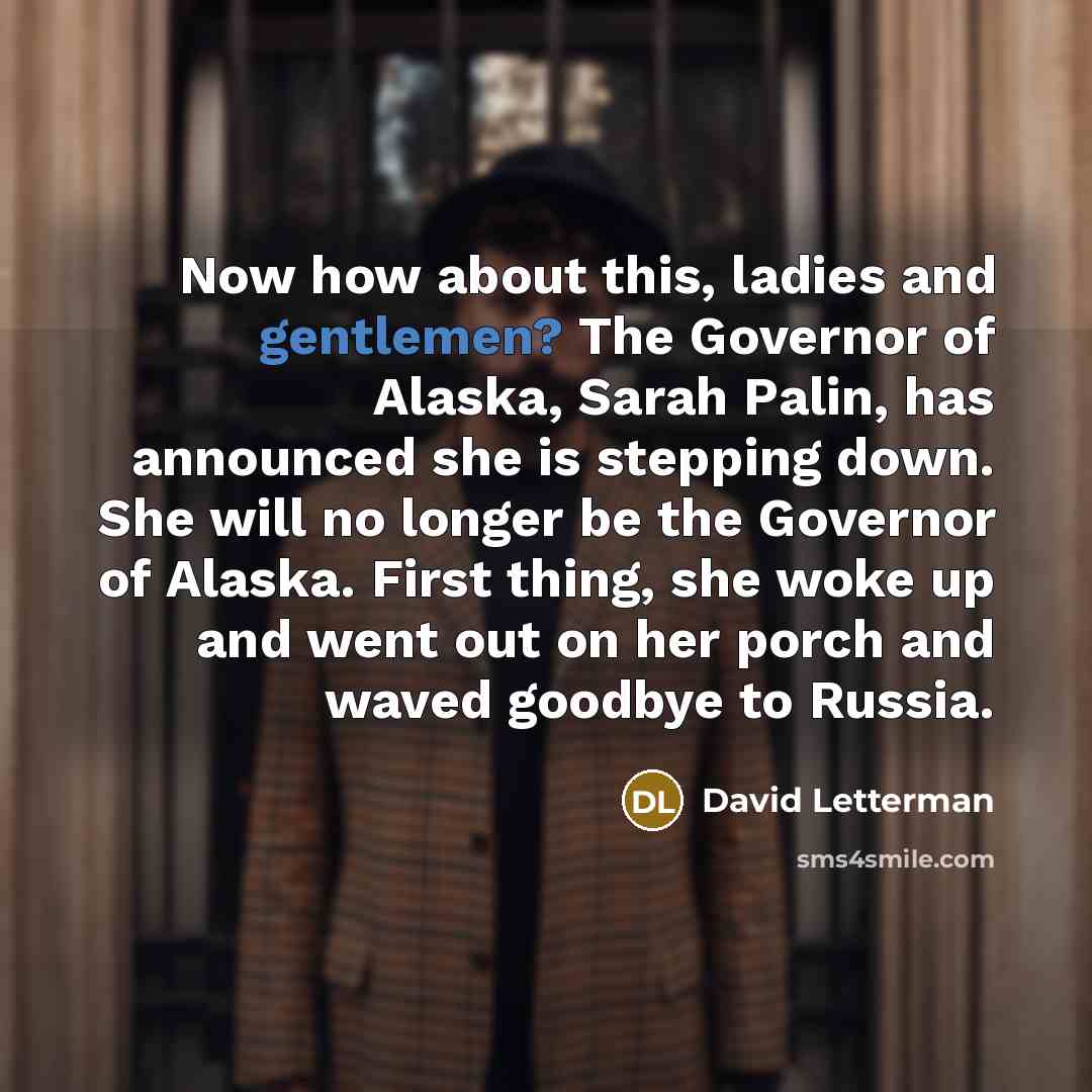 “Now how about this, ladies and gentlemen? The Governor of Alaska, Sarah Palin, has announced she is stepping down. She will no longer be the Governor of Alaska. First thing, she woke up and went out on her porch and waved goodbye to Russia.” quote by David Letterman
